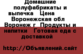 Домашние полуфабрикаты и выпечка › Цена ­ 250 - Воронежская обл., Воронеж г. Продукты и напитки » Готовая еда с доставкой   